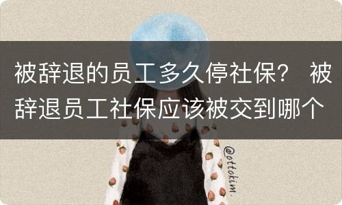 被辞退的员工多久停社保？ 被辞退员工社保应该被交到哪个月