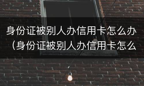 身份证被别人办信用卡怎么办（身份证被别人办信用卡怎么办呢）