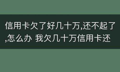 信用卡欠了好几十万,还不起了,怎么办 我欠几十万信用卡还不起了怎么办