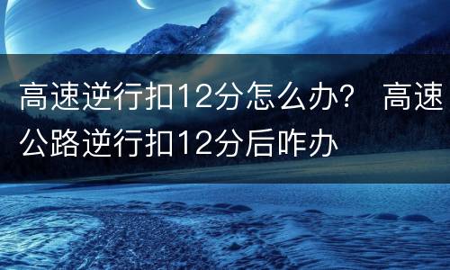 高速逆行扣12分怎么办？ 高速公路逆行扣12分后咋办