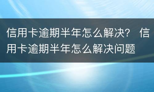 信用卡逾期半年怎么解决？ 信用卡逾期半年怎么解决问题