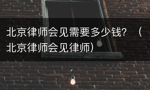 北京律师会见需要多少钱？（北京律师会见律师）