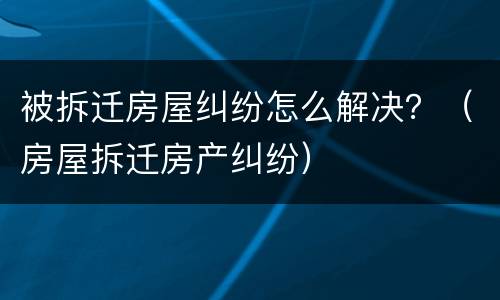 被拆迁房屋纠纷怎么解决？（房屋拆迁房产纠纷）