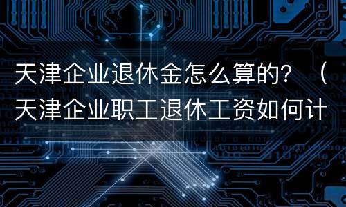 天津企业退休金怎么算的？（天津企业职工退休工资如何计算）
