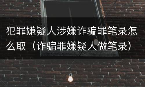 犯罪嫌疑人涉嫌诈骗罪笔录怎么取（诈骗罪嫌疑人做笔录）