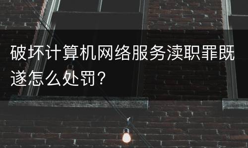 破坏计算机网络服务渎职罪既遂怎么处罚?