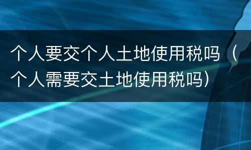 个人要交个人土地使用税吗（个人需要交土地使用税吗）