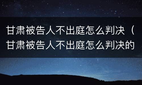 甘肃被告人不出庭怎么判决（甘肃被告人不出庭怎么判决的）
