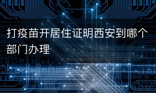 打疫苗开居住证明西安到哪个部门办理