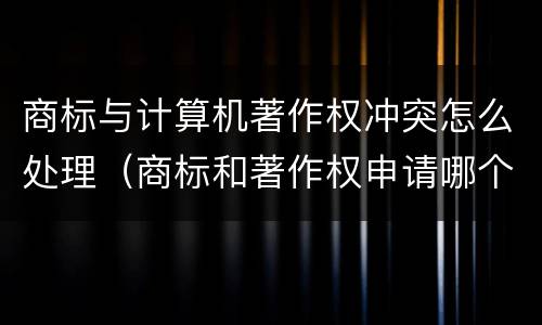 商标与计算机著作权冲突怎么处理（商标和著作权申请哪个好）