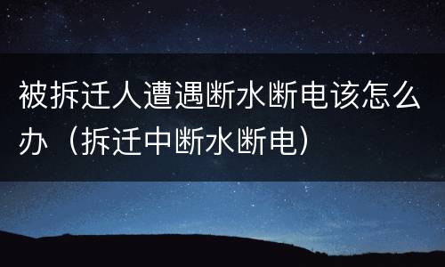 被拆迁人遭遇断水断电该怎么办（拆迁中断水断电）