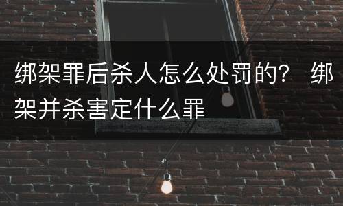 绑架罪后杀人怎么处罚的？ 绑架并杀害定什么罪