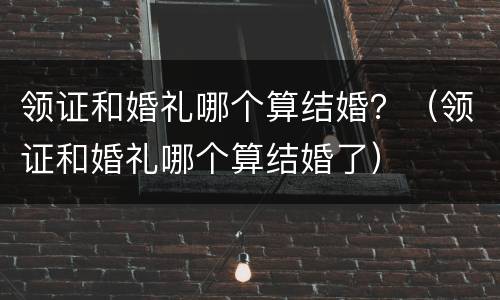 领证和婚礼哪个算结婚？（领证和婚礼哪个算结婚了）