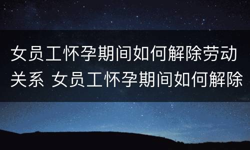女员工怀孕期间如何解除劳动关系 女员工怀孕期间如何解除劳动关系合同