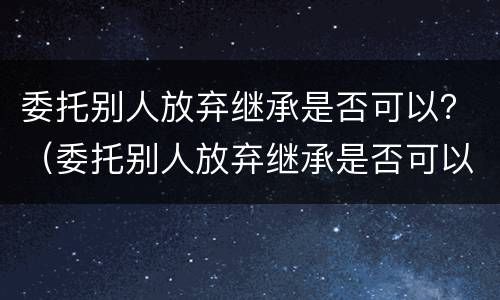 委托别人放弃继承是否可以？（委托别人放弃继承是否可以公证）