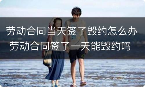 劳动合同当天签了毁约怎么办 劳动合同签了一天能毁约吗