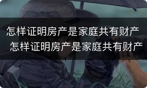 怎样证明房产是家庭共有财产 怎样证明房产是家庭共有财产呢