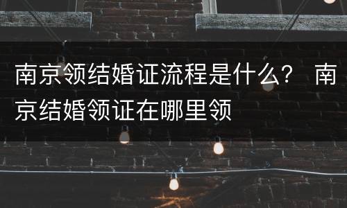 南京领结婚证流程是什么？ 南京结婚领证在哪里领