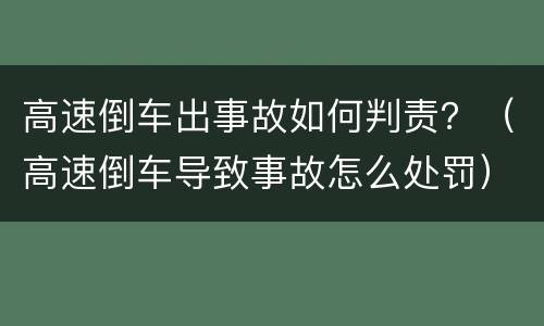 高速倒车出事故如何判责？（高速倒车导致事故怎么处罚）