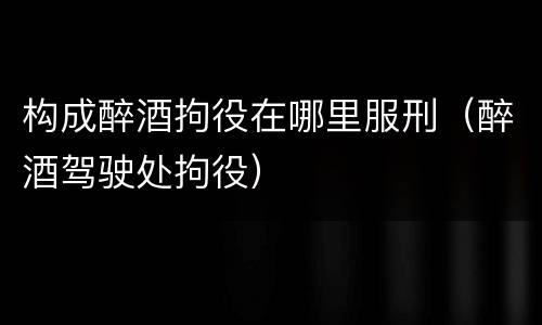 构成醉酒拘役在哪里服刑（醉酒驾驶处拘役）