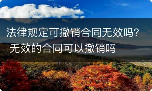 法律规定可撤销合同无效吗？ 无效的合同可以撤销吗