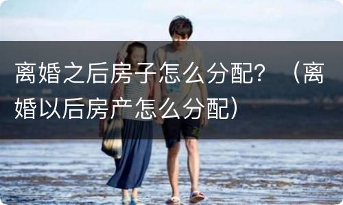 离婚之后房子怎么分配？（离婚以后房产怎么分配）