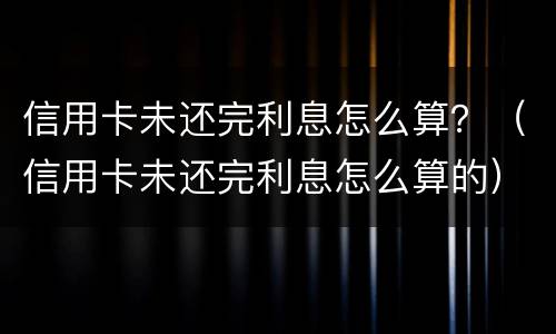 信用卡未还完利息怎么算？（信用卡未还完利息怎么算的）