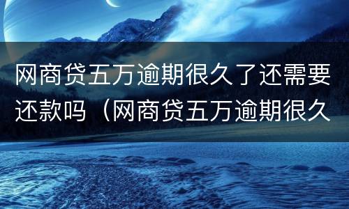 网商贷五万逾期很久了还需要还款吗（网商贷五万逾期很久了还需要还款吗知乎）
