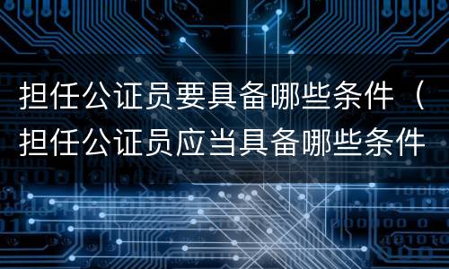 担任公证员要具备哪些条件（担任公证员应当具备哪些条件）