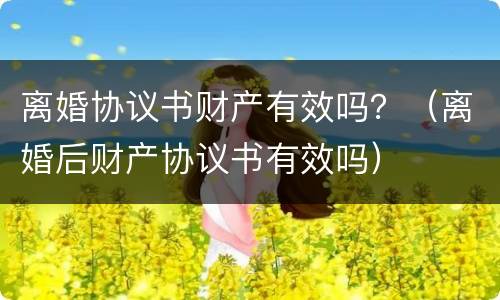 离婚协议书财产有效吗？（离婚后财产协议书有效吗）