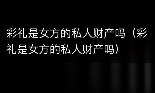 彩礼是女方的私人财产吗（彩礼是女方的私人财产吗）