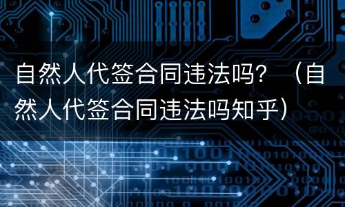 自然人代签合同违法吗？（自然人代签合同违法吗知乎）