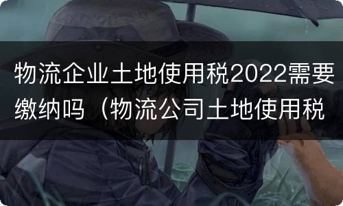 物流企业土地使用税2022需要缴纳吗（物流公司土地使用税优惠政策2020年）