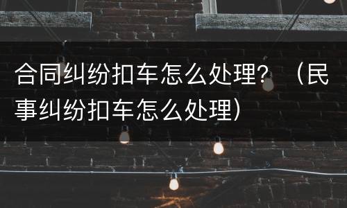 合同纠纷扣车怎么处理？（民事纠纷扣车怎么处理）