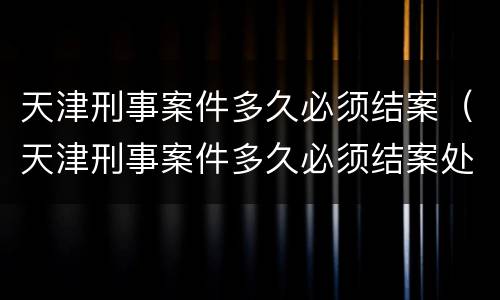 天津刑事案件多久必须结案（天津刑事案件多久必须结案处理）