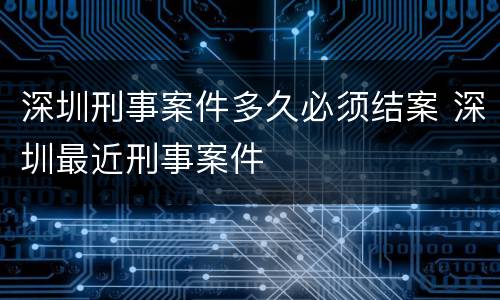 深圳刑事案件多久必须结案 深圳最近刑事案件