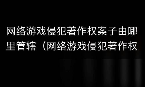网络游戏侵犯著作权案子由哪里管辖（网络游戏侵犯著作权罪）