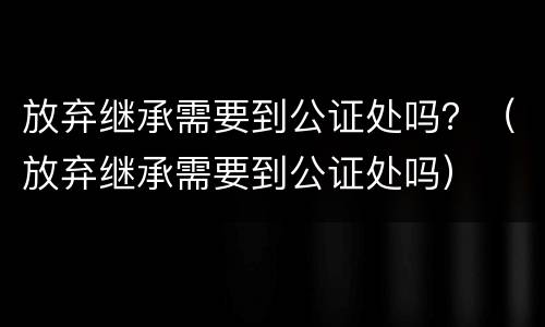 放弃继承需要到公证处吗？（放弃继承需要到公证处吗）