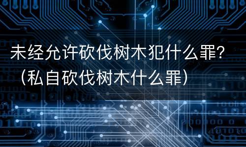 未经允许砍伐树木犯什么罪？（私自砍伐树木什么罪）