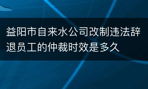 益阳市自来水公司改制违法辞退员工的仲裁时效是多久