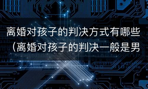 离婚对孩子的判决方式有哪些（离婚对孩子的判决一般是男方还是女方）