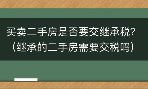 买卖二手房是否要交继承税？（继承的二手房需要交税吗）