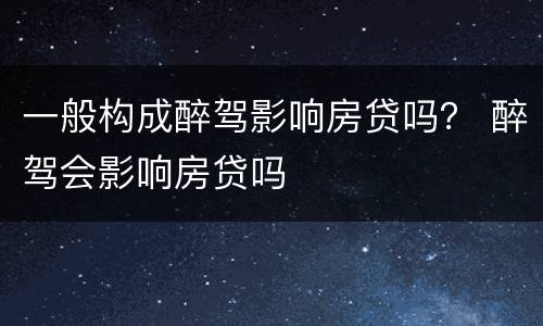 一般构成醉驾影响房贷吗？ 醉驾会影响房贷吗
