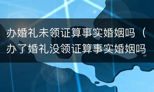 办婚礼未领证算事实婚姻吗（办了婚礼没领证算事实婚姻吗）