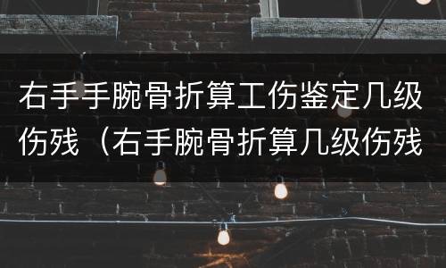 右手手腕骨折算工伤鉴定几级伤残（右手腕骨折算几级伤残怎么赔付）