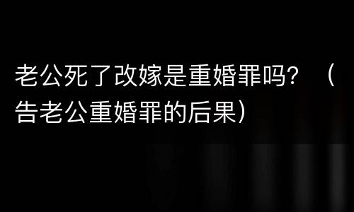 老公死了改嫁是重婚罪吗？（告老公重婚罪的后果）