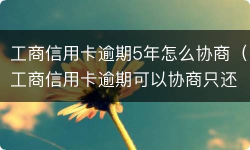 工商信用卡逾期5年怎么协商（工商信用卡逾期可以协商只还本金吗）