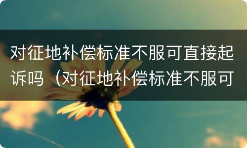 对征地补偿标准不服可直接起诉吗（对征地补偿标准不服可直接起诉吗）