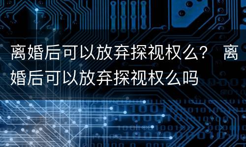 离婚后可以放弃探视权么？ 离婚后可以放弃探视权么吗