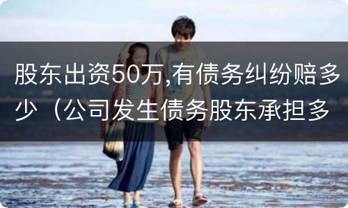 股东出资50万,有债务纠纷赔多少（公司发生债务股东承担多少钱）